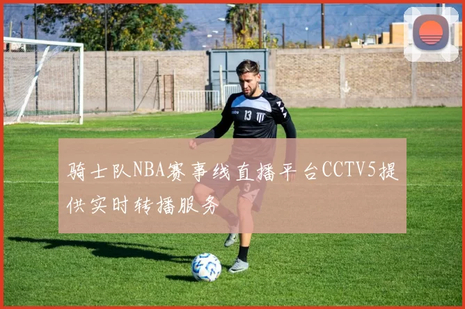 骑士队NBA赛事线直播平台CCTV5提供实时转播服务