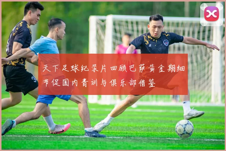 天下足球纪录片回顾巴萨黄金期细节促国内青训与俱乐部借鉴