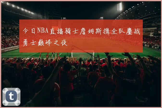 今日NBA直播骑士詹姆斯携全队鏖战勇士巅峰之夜