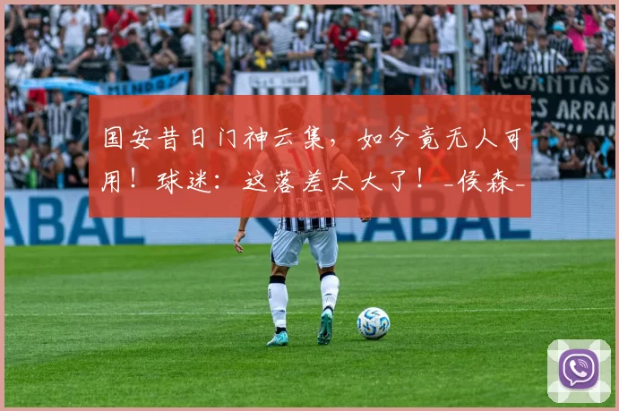 国安昔日门神云集，如今竟无人可用！球迷：这落差太大了！_侯森_韩佳奇_张健智