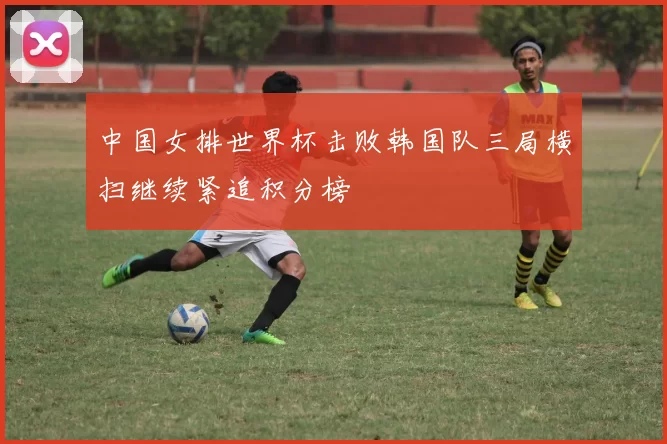 中国女排世界杯击败韩国队三局横扫继续紧追积分榜