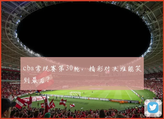 cba常规赛第30轮，精彩对决谁能笑到最后？