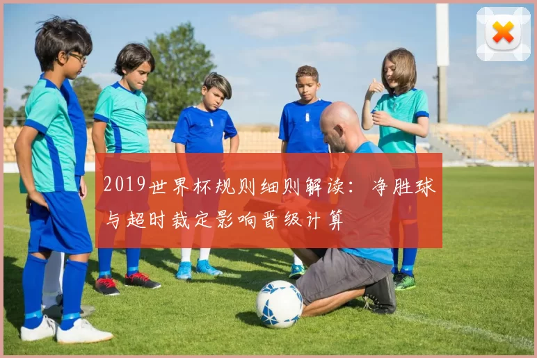 2019世界杯规则细则解读：净胜球与超时裁定影响晋级计算