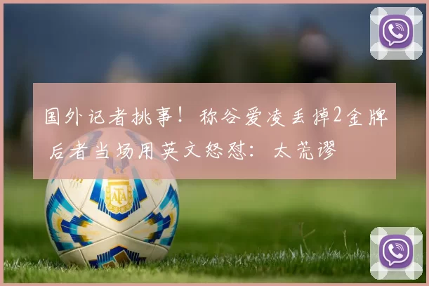 国外记者挑事！称谷爱凌丢掉2金牌 后者当场用英文怒怼：太荒谬