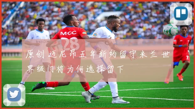 原创 迈尼昂五年新约留守米兰 世界级门将为何选择留下