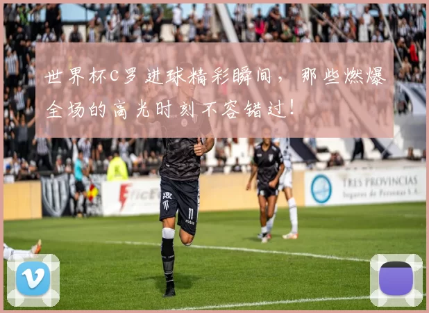 世界杯c罗进球精彩瞬间，那些燃爆全场的高光时刻不容错过！