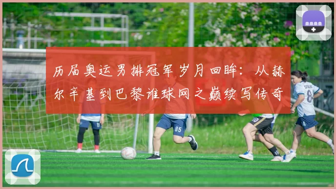 历届奥运男排冠军岁月回眸：从赫尔辛基到巴黎谁球网之巅续写传奇