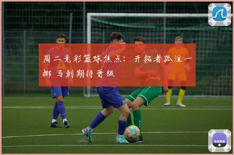 周二竞彩篮球焦点：开拓者孤注一掷 马刺期待晋级