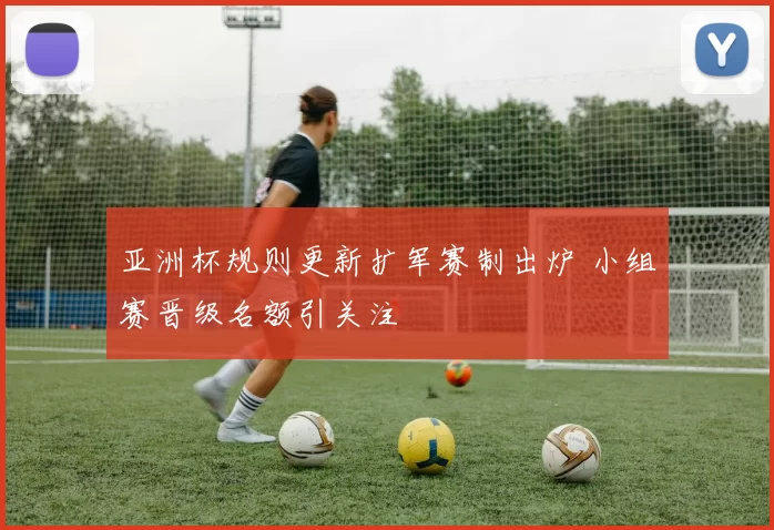 亚洲杯规则更新扩军赛制出炉 小组赛晋级名额引关注