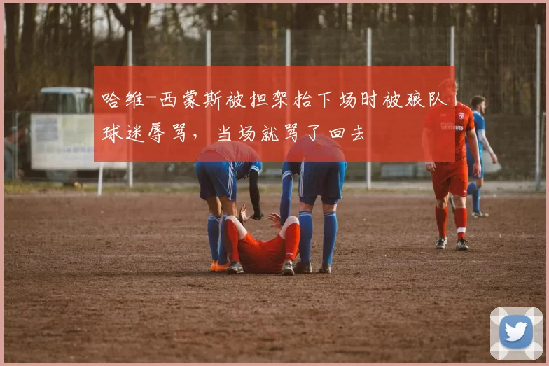 哈维-西蒙斯被担架抬下场时被狼队球迷辱骂，当场就骂了回去