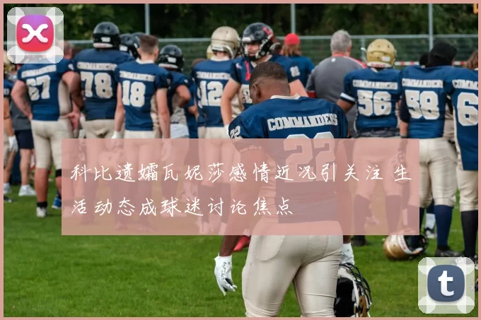 科比遗孀瓦妮莎感情近况引关注 生活动态成球迷讨论焦点